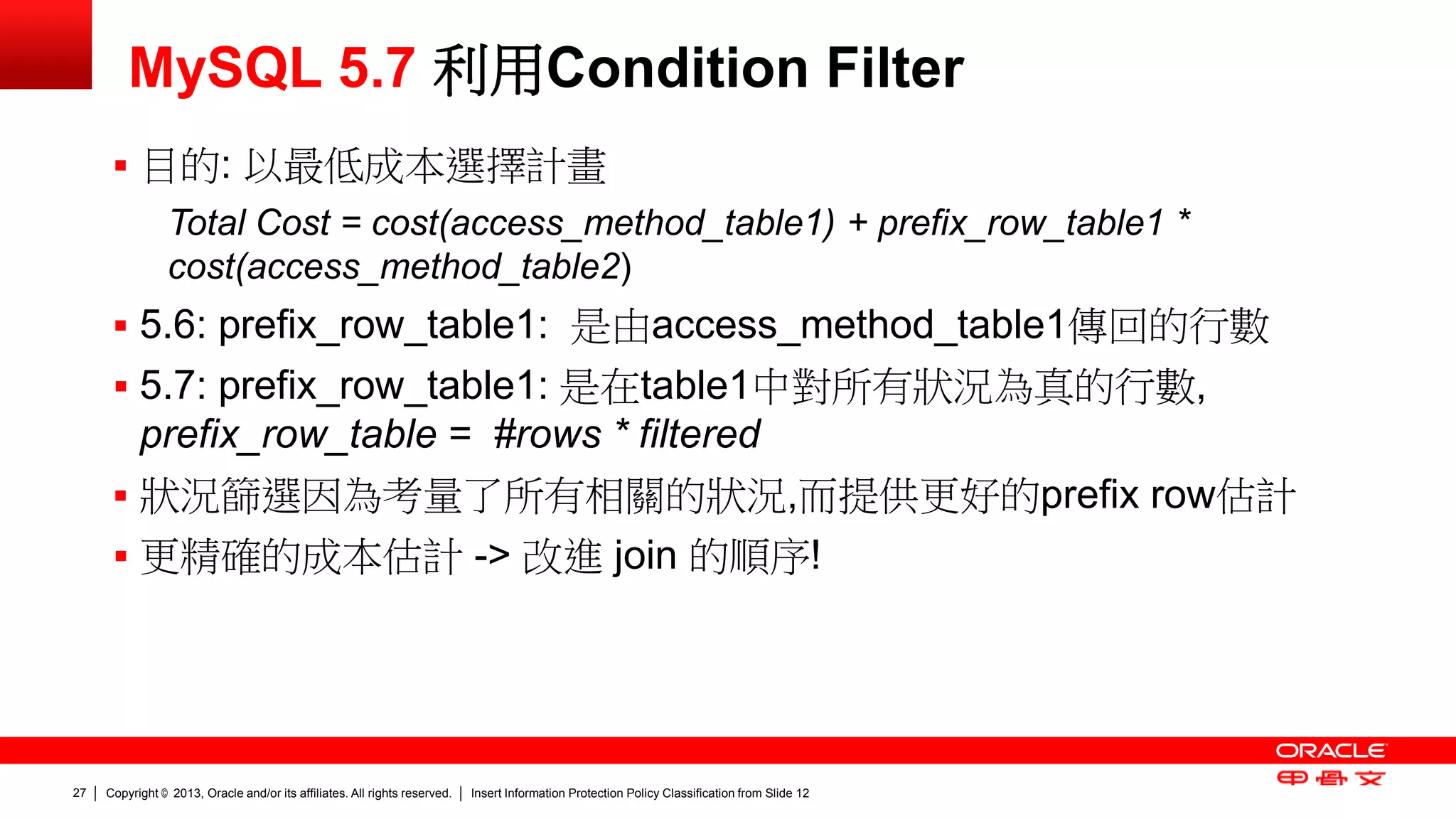 Copyright © 2013, Oracle and/or its affiliates. All rights reserved. Insert Information Protection Policy Classification 27 from Slide 12 
MySQL 5.7 利用Condition Filter 
 目的: 以最低成本選擇計畫 
Total Cost = cost(access_method_table1) + prefix_row_table1 * 
cost(access_method_table2) 
 5.6: prefix_row_table1: 是由access_method_table1傳回的行數 
 5.7: prefix_row_table1: 是在table1中對所有狀況為真的行數, 
prefix_row_table = #rows * filtered 
 狀況篩選因為考量了所有相關的狀況,而提供更好的prefix row估計 
 更精確的成本估計 -> 改進 join 的順序! 
 