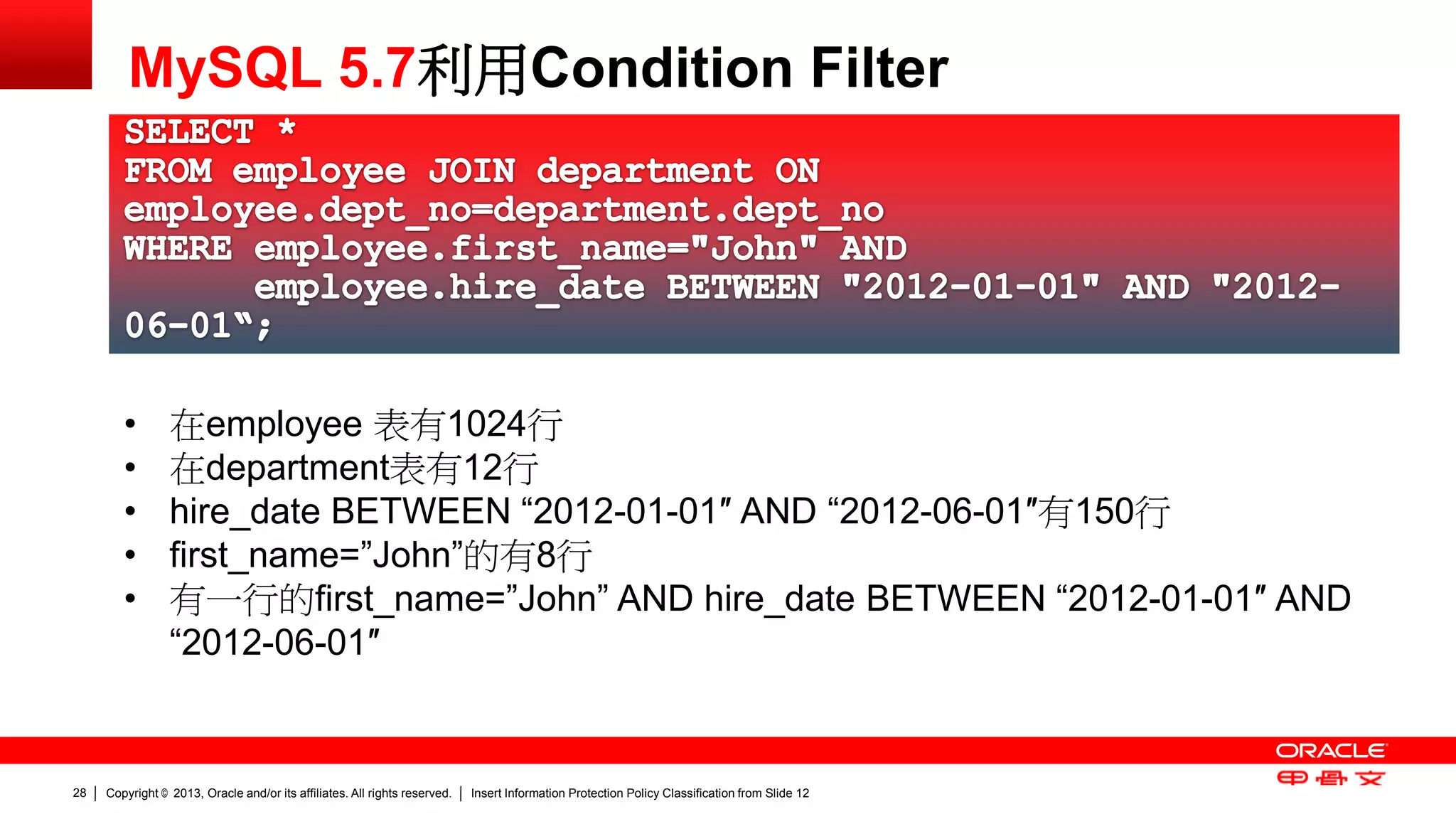 Copyright © 2013, Oracle and/or its affiliates. All rights reserved. Insert Information Protection Policy Classification 28 from Slide 12 
MySQL 5.7利用Condition Filter 
• 在employee 表有1024行 
• 在department表有12行 
• hire_date BETWEEN “2012-01-01″ AND “2012-06-01″有150行 
• first_name=”John”的有8行 
• 有一行的first_name=”John” AND hire_date BETWEEN “2012-01-01″ AND 
“2012-06-01″ 
 
