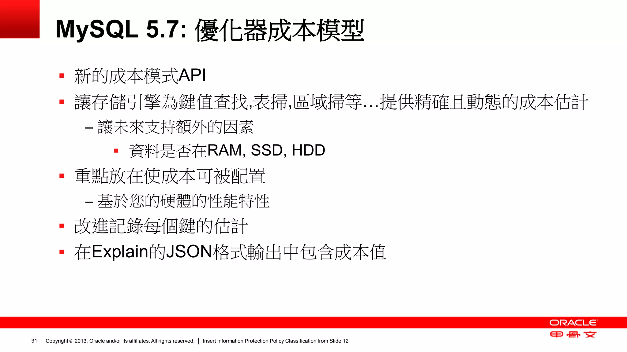 Copyright © 2013, Oracle and/or its affiliates. All rights reserved. Insert Information Protection Policy Classification 31 from Slide 12 
MySQL 5.7: 優化器成本模型 
 新的成本模式API 
 讓存儲引擎為鍵值查找,表掃,區域掃等…提供精確且動態的成本估計 
‒ 讓未來支持額外的因素 
 資料是否在RAM, SSD, HDD 
 重點放在使成本可被配置 
‒ 基於您的硬體的性能特性 
 改進記錄每個鍵的估計 
 在Explain的JSON格式輸出中包含成本值 
 