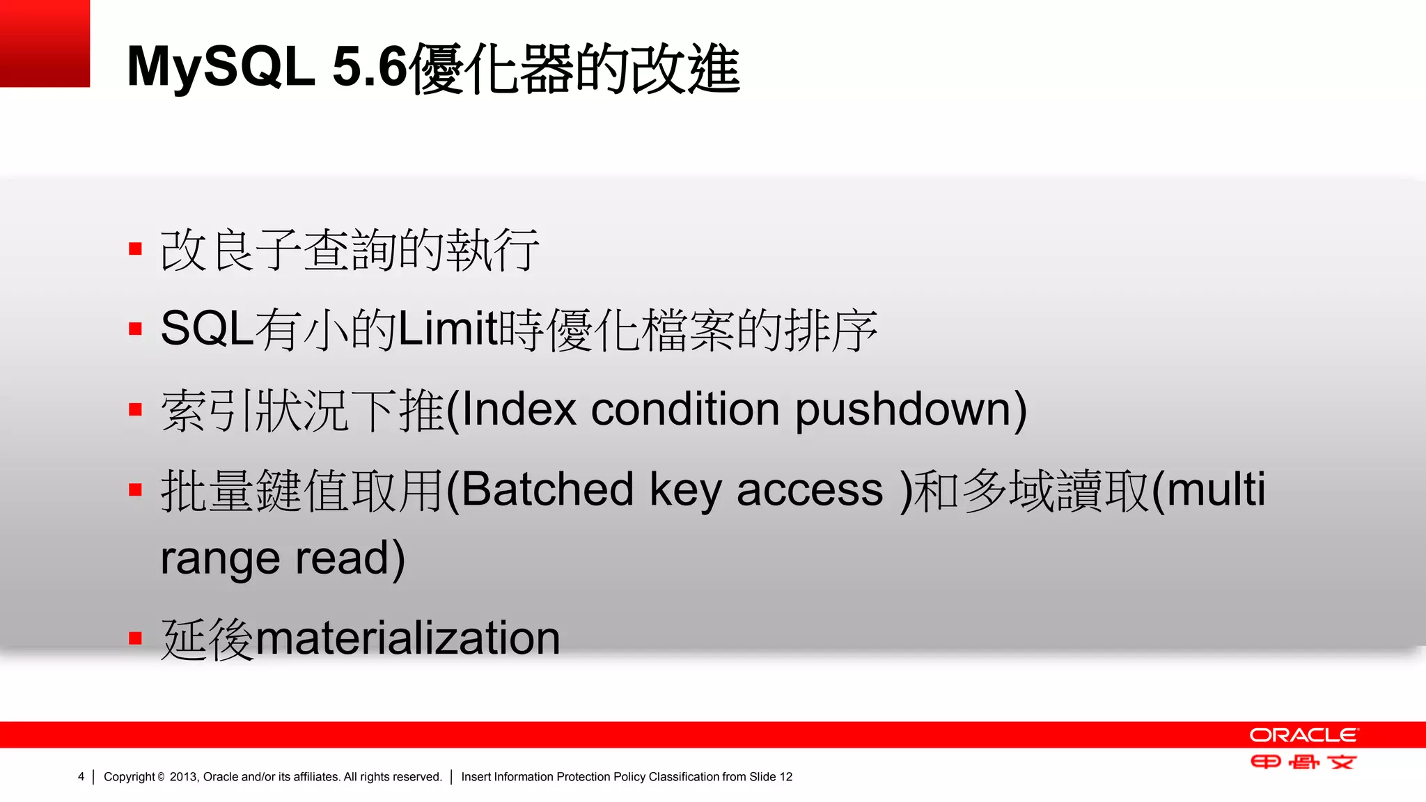 Copyright © 2013, Oracle and/or its affiliates. All rights reserved. Insert Information Protection Policy Classification 4 from Slide 12 
MySQL 5.6優化器的改進 
 改良子查詢的執行 
 SQL有小的Limit時優化檔案的排序 
 索引狀況下推(Index condition pushdown) 
 批量鍵值取用(Batched key access )和多域讀取(multi 
range read) 
 延後materialization 
 