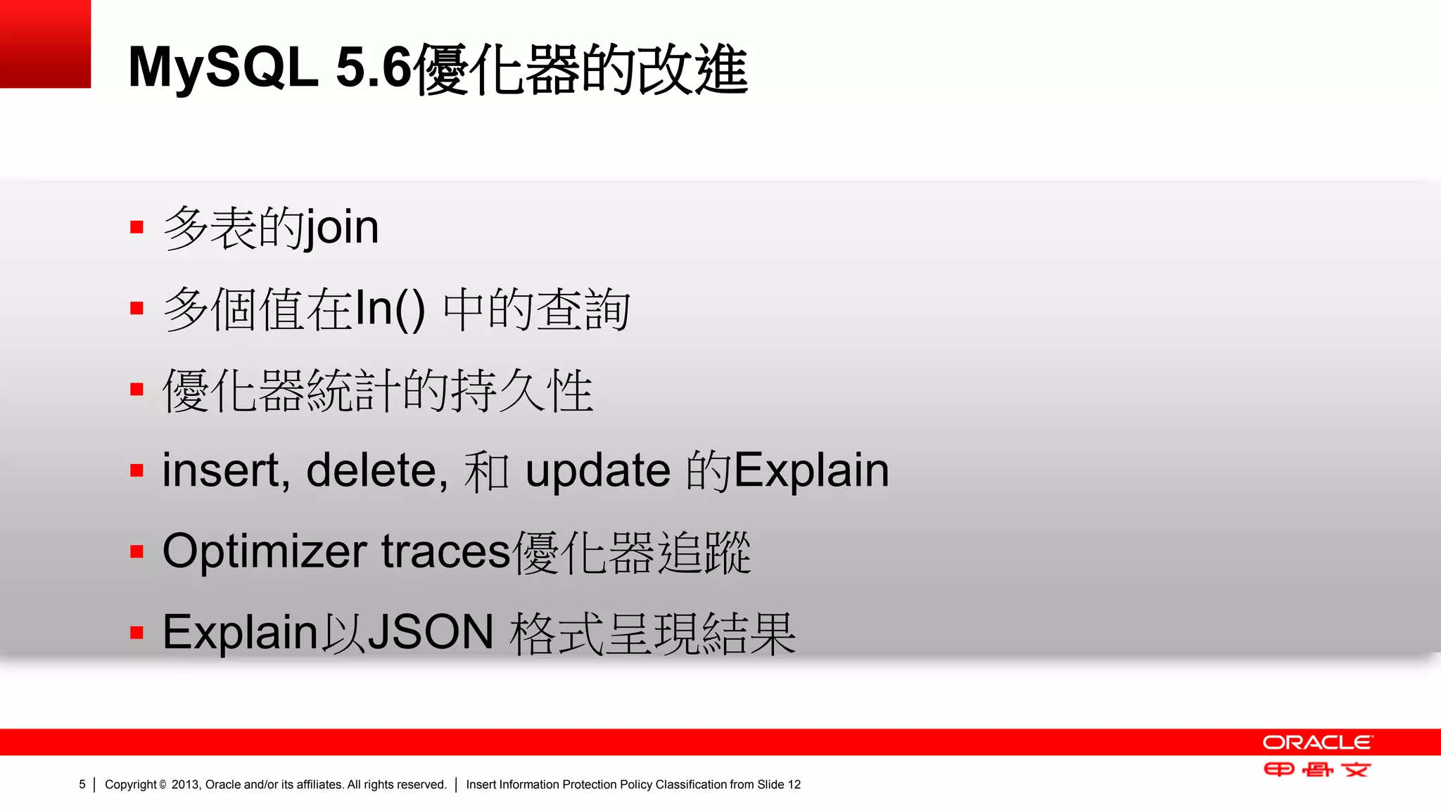 Copyright © 2013, Oracle and/or its affiliates. All rights reserved. Insert Information Protection Policy Classification 5 from Slide 12 
MySQL 5.6優化器的改進 
 多表的join 
 多個值在In() 中的查詢 
 優化器統計的持久性 
 insert, delete, 和 update 的Explain 
 Optimizer traces優化器追蹤 
 Explain以JSON 格式呈現結果 
 