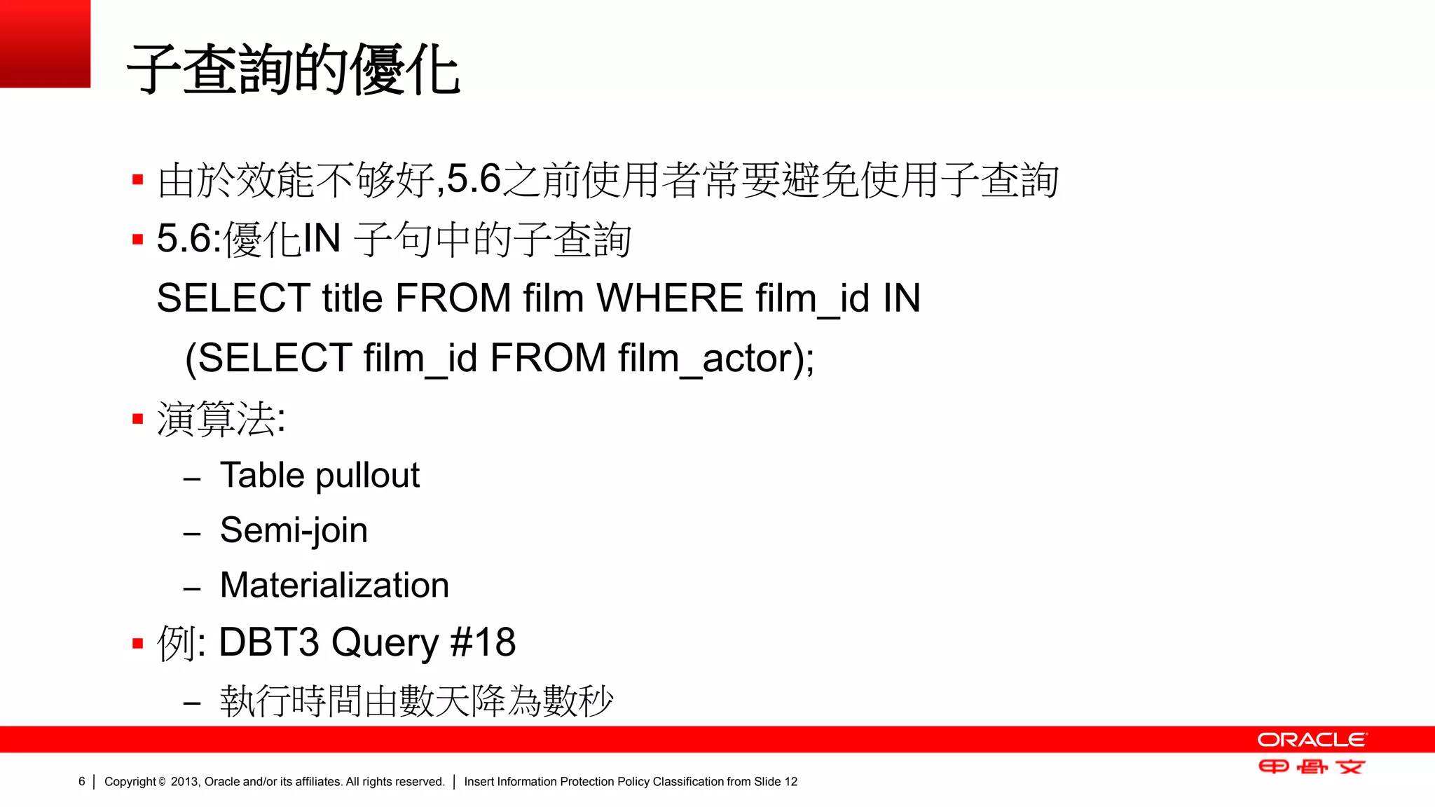 Copyright © 2013, Oracle and/or its affiliates. All rights reserved. Insert Information Protection Policy Classification 6 from Slide 12 
子查詢的優化 
 由於效能不够好,5.6之前使用者常要避免使用子查詢 
 5.6:優化IN 子句中的子查詢 
SELECT title FROM film WHERE film_id IN 
(SELECT film_id FROM film_actor); 
 演算法: 
– Table pullout 
– Semi-join 
– Materialization 
 例: DBT3 Query #18 
– 執行時間由數天降為數秒 
 