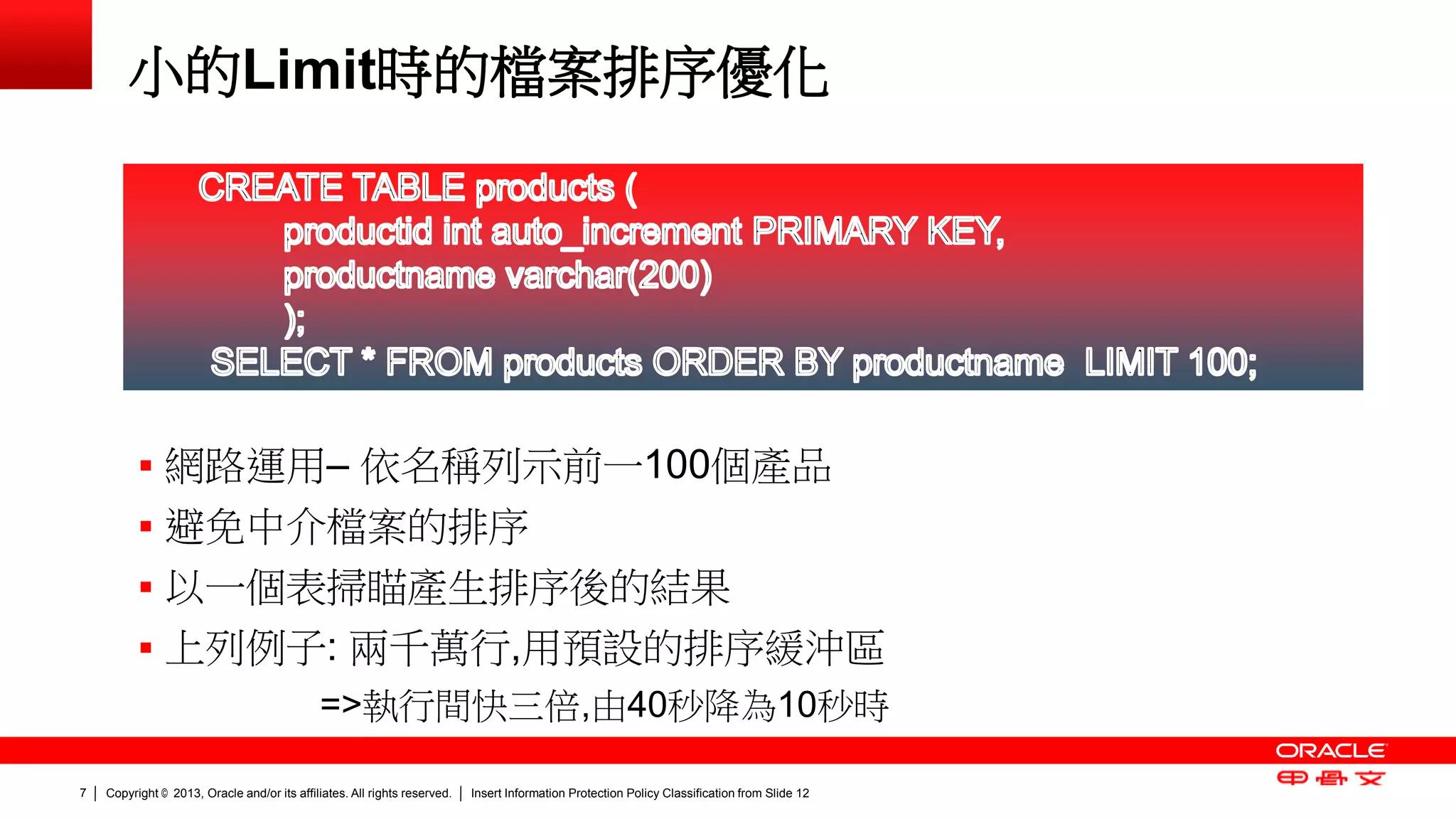 Copyright © 2013, Oracle and/or its affiliates. All rights reserved. Insert Information Protection Policy Classification 7 from Slide 12 
小的Limit時的檔案排序優化 
 網路運用– 依名稱列示前一100個產品 
 避免中介檔案的排序 
 以一個表掃瞄產生排序後的結果 
 上列例子: 兩千萬行,用預設的排序緩沖區 
=>執行間快三倍,由40秒降為10秒時 
 