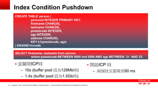 Copyright © 2013, Oracle and/or its affiliates. All rights reserved. Insert Information Protection Policy Classification 14 from Slide 12 
Index Condition Pushdown 
 當關閉ICP時 
– 15s (buffer pool 設為128Mb時) 
– 1.4s (buffer pool 設為1.5Gb時) 
CREATE TABLE person ( 
personid INTEGER PRIMARY KEY, 
firstname CHAR(20), 
lastname CHAR(20), 
postalcode INTEGER, 
age INTEGER, 
address CHAR(50), 
KEY k1(postalcode, age) 
) ENGINE=innodb; 
SELECT firstname, lastname from person 
where postalcode BETWEEN 5000 and 5500 AND age BETWEEN 21 AND 22; 
 開啟ICP 時 
– 兩個狀況都降到90 ms 
 