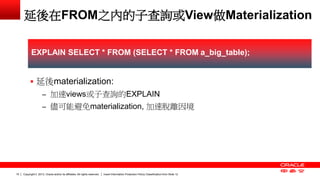 Copyright © 2013, Oracle and/or its affiliates. All rights reserved. Insert Information Protection Policy Classification 15 from Slide 12 
延後在FROM之內的子查詢或View做Materialization 
 延後materialization: 
– 加速views或子查詢的EXPLAIN 
– 儘可能避免materialization, 加速脫離因境 
EXPLAIN SELECT * FROM (SELECT * FROM a_big_table); 
 