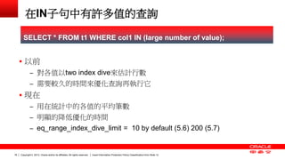 Copyright © 2013, Oracle and/or its affiliates. All rights reserved. Insert Information Protection Policy Classification 18 from Slide 12 
在IN子句中有許多值的查詢 
 以前 
– 對各值以two index dive來估計行數 
– 需要較久的時間來優化查詢再執行它 
 現在 
– 用在統計中的各值的平均筆數 
– 明顯的降低優化的時間 
– eq_range_index_dive_limit = 10 by default (5.6) 200 (5.7) 
SELECT * FROM t1 WHERE col1 IN (large number of value); 
 