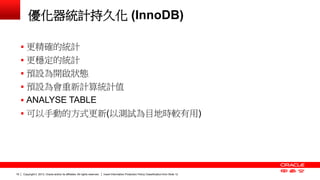 Copyright © 2013, Oracle and/or its affiliates. All rights reserved. Insert Information Protection Policy Classification 19 from Slide 12 
優化器統計持久化 (InnoDB) 
 更精確的統計 
 更穩定的統計 
 預設為開啟狀態 
 預設為會重新計算統計值 
 ANALYSE TABLE 
 可以手動的方式更新(以測試為目地時較有用) 
 