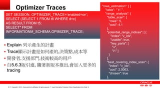 Copyright © 2013, Oracle and/or its affiliates. All rights reserved. Insert Information Protection Policy Classification 23 from Slide 12 
Optimizer Traces "rows_estimation": [ { 
"table": "`t1`", 
"range_analysis": { 
"table_scan": { 
"rows": 5, 
"cost": 4.1 
}, 
"potential_range_indices": [ { 
"index": "v_idx", 
"usable": true, 
"key_parts": [ 
"v", 
"i1” ] 
} 
], 
"best_covering_index_scan": { 
"index": "v_idx", 
"cost": 2.0063, 
"chosen": true 
}, 
 Explain 列示產生的計畫 
 Trace顯示計畫是如何產的,決策點,成本等 
 開發者,支援部門,技術較高的用戶 
 自5.6.3版引進, 隨著新版本推出,會加入更多的 
tracing 
SET SESSION. OPTIMIZER_TRACE=‘enabled=on’; 
SELECT (SELECT 1 FROM t6 WHERE d=c) 
AS RESULT FROM t5; 
SELECT* FROM 
INFORMATIONM_SCHEMA.OPIMIZER_TRACE; 
 
