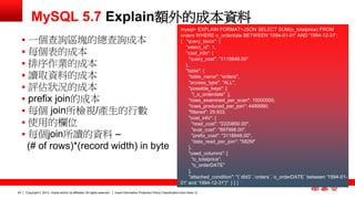 Copyright © 2013, Oracle and/or its affiliates. All rights reserved. Insert Information Protection Policy Classification 24 from Slide 12 
MySQL 5.7 Explain額外的成本資料 
mysql> EXPLAIN FORMAT=JSON SELECT SUM(o_totalprice) FROM 
orders WHERE o_orderdate BETWEEN '1994-01-01' AND '1994-12-31'; 
{ "query_block": { 
"select_id": 1, 
"cost_info": { 
"query_cost": "3118848.00" 
}, 
"table": { 
"table_name": "orders", 
"access_type": "ALL", 
"possible_keys": [ 
"i_o_orderdate" ], 
"rows_examined_per_scan": 15000000, 
"rows_produced_per_join": 4489990, 
"filtered": 29.933, 
"cost_info": { 
"read_cost": "2220850.00", 
"eval_cost": "897998.00", 
"prefix_cost": "3118848.00", 
"data_read_per_join": "582M" 
}, 
"used_columns": [ 
"o_totalprice", 
"o_orderDATE" 
], 
"attached_condition": "(`dbt3`.`orders`.`o_orderDATE` between '1994-01- 
01' and '1994-12-31')" } } } 
 一個查詢區塊的總查詢成本 
 每個表的成本 
 排序作業的成本 
 讀取資料的成本 
 評估狀況的成本 
 prefix join的成本 
 每個 join所檢視/產生的行數 
 使用的欄位 
 每個join所讀的資料 – 
(# of rows)*(record width) in byte 
 