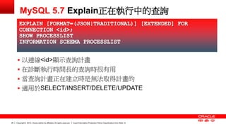 Copyright © 2013, Oracle and/or its affiliates. All rights reserved. Insert Information Protection Policy Classification 26 from Slide 12 
MySQL 5.7 Explain正在執行中的查詢 
 以連線<id>顯示查詢計畫 
 在診斷執行時間長的查詢時很有用 
 當查詢計畫正在建立時是無法取得計畫的 
 適用於SELECT/INSERT/DELETE/UPDATE 
 