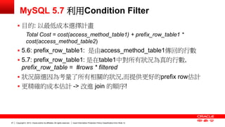 Copyright © 2013, Oracle and/or its affiliates. All rights reserved. Insert Information Protection Policy Classification 27 from Slide 12 
MySQL 5.7 利用Condition Filter 
 目的: 以最低成本選擇計畫 
Total Cost = cost(access_method_table1) + prefix_row_table1 * 
cost(access_method_table2) 
 5.6: prefix_row_table1: 是由access_method_table1傳回的行數 
 5.7: prefix_row_table1: 是在table1中對所有狀況為真的行數, 
prefix_row_table = #rows * filtered 
 狀況篩選因為考量了所有相關的狀況,而提供更好的prefix row估計 
 更精確的成本估計 -> 改進 join 的順序! 
 
