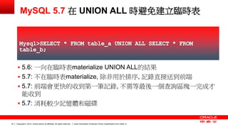 Copyright © 2013, Oracle and/or its affiliates. All rights reserved. Insert Information Protection Policy Classification 30 from Slide 12 
MySQL 5.7 在 UNION ALL 時避免建立臨時表 
 5.6: 一向在臨時表materialize UNION ALL的結果 
 5.7: 不在臨時表materialize, 除非用於排序, 記錄直接送到前端 
 5.7: 前端會更快的收到第一筆記錄, 不需等最後一個查詢區塊一完成才 
能收到 
 5.7: 消耗較少記憶體和磁碟 
 