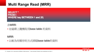 Copyright © 2013, Oracle and/or its affiliates. All rights reserved. Insert Information Protection Policy Classification 8 from Slide 12 
Multi Range Read (MRR) 
非MRR: 
 在磁碟上隨機取用base table 的資料 
MRR: 
 以較為有順序的方式掃瞄base table的資料 
 