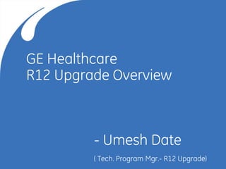 1
9/15/2016
GE Healthcare
R12 Upgrade Overview
- Umesh Date
( Tech. Program Mgr.- R12 Upgrade)
 