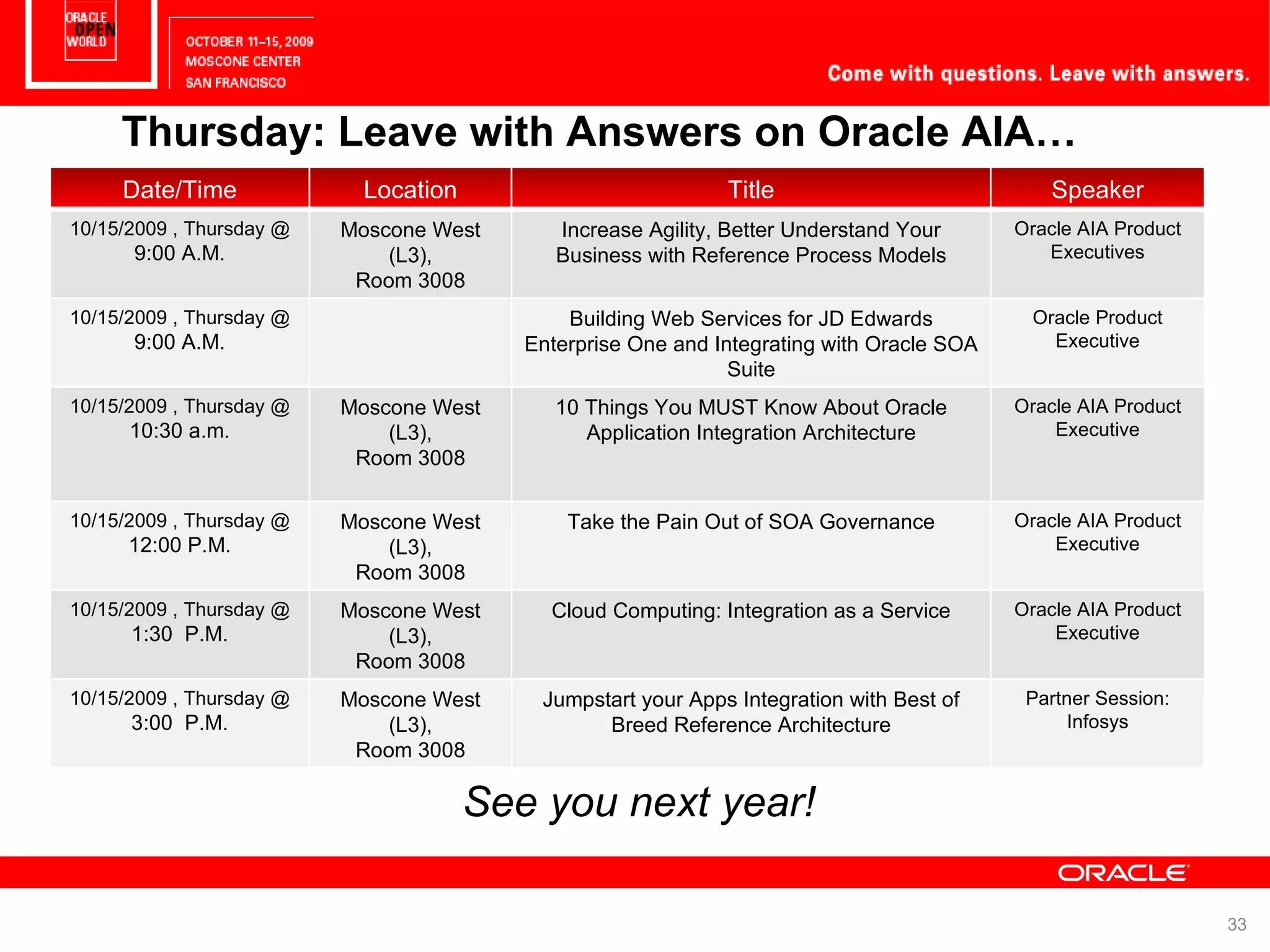 Thursday: Leave with Answers on Oracle AIA… See you next year! Date/Time Location Title Speaker 10/15/2009 , Thursday @ 9:00 A.M. Moscone West (L3), Room 3008 Increase Agility, Better Understand Your Business with Reference Process Models Oracle AIA Product Executives 10/15/2009 , Thursday @ 9:00 A.M. Building Web Services for JD Edwards Enterprise One and Integrating with Oracle SOA Suite Oracle Product Executive 10/15/2009 , Thursday @ 10:30 a.m. Moscone West (L3), Room 3008 10 Things You MUST Know About Oracle Application Integration Architecture Oracle AIA Product Executive 10/15/2009 , Thursday @ 12:00 P.M. Moscone West (L3), Room 3008 Take the Pain Out of SOA Governance Oracle AIA Product Executive 10/15/2009 , Thursday @ 1:30 P.M. Moscone West (L3), Room 3008 Cloud Computing: Integration as a Service Oracle AIA Product Executive 10/15/2009 , Thursday @ 3:00 P.M. Moscone West (L3), Room 3008 Jumpstart your Apps Integration with Best of Breed Reference Architecture Partner Session: Infosys 