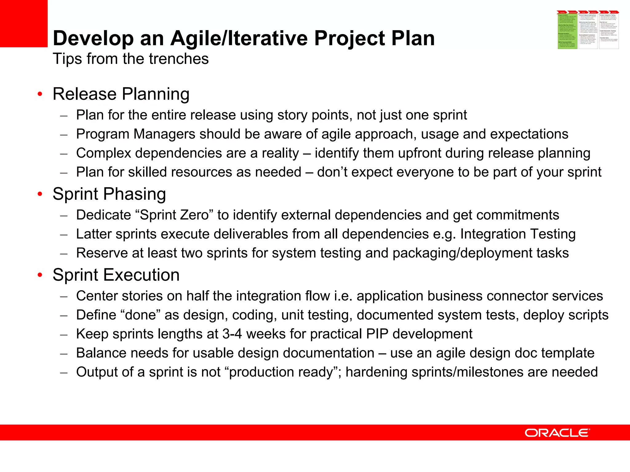 Develop an Agile/Iterative Project Plan Tips from the trenches Release Planning Plan for the entire release using story points, not just one sprint Program Managers should be aware of agile approach, usage and expectations Complex dependencies are a reality – identify them upfront during release planning Plan for skilled resources as needed – don’t expect everyone to be part of your sprint Sprint Phasing Dedicate “Sprint Zero” to identify external dependencies and get commitments Latter sprints execute deliverables from all dependencies e.g. Integration Testing Reserve at least two sprints for system testing and packaging/deployment tasks Sprint Execution Center stories on half the integration flow i.e. application business connector services Define “done” as design, coding, unit testing, documented system tests, deploy scripts Keep sprints lengths at 3-4 weeks for practical PIP development Balance needs for usable design documentation – use an agile design doc template Output of a sprint is not “production ready”; hardening sprints/milestones are needed 