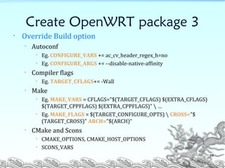 Create OpenWRT package 3
• Override Build option
• Autoconf
• Eg. CONFIGURE_VARS += ac_cv_header_regex_h=no
• Eg. CONFIGURE_ARGS += --disable-native-affinity
• Compiler flags
• Eg. TARGET_CFLAGS+= -Wall
• Make
• Eg. MAKE_VARS = CFLAGS="$(TARGET_CFLAGS) $(EXTRA_CFLAGS)
$(TARGET_CPPFLAGS) $(EXTRA_CPPFLAGS)"  …
• Eg. MAKE_FLAGS = $(TARGET_CONFIGURE_OPTS)  CROSS="$
(TARGET_CROSS)" ARCH="$(ARCH)“
• CMake and Scons
• CMAKE_OPTIONS, CMAKE_HOST_OPTIONS
• SCONS_VARS
10
 
