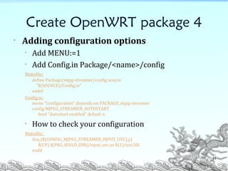 Create OpenWRT package 4
• Adding configuration options
• Add MENU:=1
• Add Config.in Package/<name>/config
Makefile:
define Package/mjpg-streamer/config source
"$(SOURCE)/Config.in“
endef
Config.in:
menu "Configuration" depends on PACKAGE_mjpg-streamer
config MJPEG_STREAMER_AUTOSTART
bool "Autostart enabled" default n
• How to check your configuration
Makefile:
ifeq ($(CONFIG_MJPEG_STREAMER_INPUT_UVC),y)
$(CP) $(PKG_BUILD_DIR)/input_uvc.so $(1)/usr/lib
endif
11
 