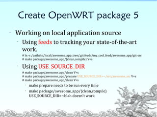 Create OpenWRT package 5
• Working on local application source
• Using feeds to tracking your state-of-the-art
work.
# ln -s /path/to/local/awesome_app_tree/.git feeds/my_cool_feed/awesome_app/git-src
# make package/awesome_app/{clean,compile} V=s
• Using USE_SOURCE_DIR
# make package/awesome_app/clean V=s
# make package/awesome_app/prepare USE_SOURCE_DIR=~/src/awesome_src V=s
# make package/awesome_app/clean V=s
• make prepare needs to be run every time
• make package/awesome_app/{clean,compile}
USE_SOURCE_DIR=~blah doesn't work
12
 