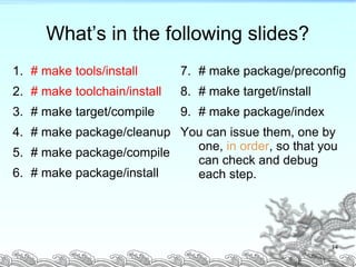 What’s in the following slides?
1. # make tools/install
2. # make toolchain/install
3. # make target/compile
4. # make package/cleanup
5. # make package/compile
6. # make package/install
7. # make package/preconfig
8. # make target/install
9. # make package/index
You can issue them, one by
one, in order, so that you
can check and debug
each step.
14
 