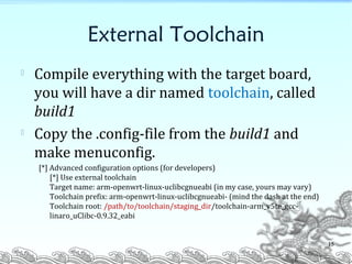 External Toolchain
 Compile everything with the target board,
you will have a dir named toolchain, called
build1

Copy the .config-file from the build1 and
make menuconfig.
[*] Advanced configuration options (for developers)
[*] Use external toolchain
Target name: arm-openwrt-linux-uclibcgnueabi (in my case, yours may vary)
Toolchain prefix: arm-openwrt-linux-uclibcgnueabi- (mind the dash at the end)
Toolchain root: /path/to/toolchain/staging_dir/toolchain-arm_v5te_gcc-
linaro_uClibc-0.9.32_eabi
15
 