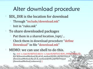 Alter download procedure

$DL_DIR is the location for download

Through "include/download.mk“

Init in “rules.mk”

To share downloaded packages

Put them in a shared location /opt/…

Check them in download procedure “define
Download” in file “download.mk”

MEMO: we can use shell to do this.

Eg . test -e /opt/dl/$(FILE) && ln -s /opt/dl/$(FILE) $(DL_DIR)/$(FILE) || (
$(if $(DownloadMethod/$(call dl_method,$(URL),$(PROTO))),$
(DownloadMethod/$(call dl_method,$(URL),$(PROTO))),$
(DownloadMethod/unknown)) )
16
 
