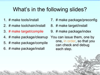 What’s in the following slides?
1. # make tools/install
2. # make toolchain/install
3. # make target/compile
4. # make package/cleanup
5. # make package/compile
6. # make package/install
7. # make package/preconfig
8. # make target/install
9. # make package/index
You can issue them, one by
one, in order, so that you
can check and debug
each step.
18
 