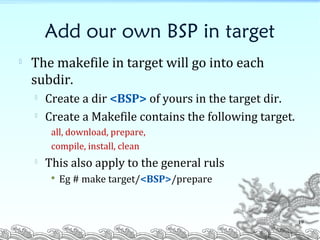 Add our own BSP in target

The makefile in target will go into each
subdir.

Create a dir <BSP> of yours in the target dir.

Create a Makefile contains the following target.
all, download, prepare,
compile, install, clean

This also apply to the general ruls
 Eg # make target/<BSP>/prepare
19
 