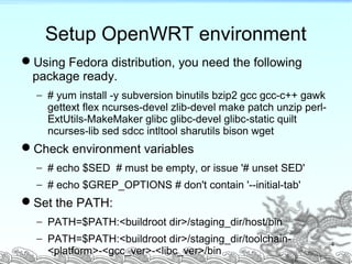 4
Setup OpenWRT environment
Using Fedora distribution, you need the following
package ready.
− # yum install -y subversion binutils bzip2 gcc gcc-c++ gawk
gettext flex ncurses-devel zlib-devel make patch unzip perl-
ExtUtils-MakeMaker glibc glibc-devel glibc-static quilt
ncurses-lib sed sdcc intltool sharutils bison wget
Check environment variables
− # echo $SED # must be empty, or issue '# unset SED'
− # echo $GREP_OPTIONS # don't contain '--initial-tab'
Set the PATH:
− PATH=$PATH:<buildroot dir>/staging_dir/host/bin
− PATH=$PATH:<buildroot dir>/staging_dir/toolchain-
<platform>-<gcc_ver>-<libc_ver>/bin
 