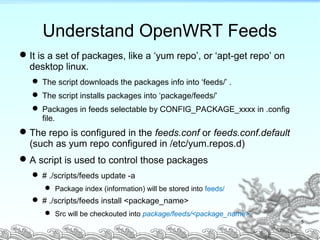5
Understand OpenWRT Feeds
It is a set of packages, like a ‘yum repo’, or ‘apt-get repo’ on
desktop linux.
 The script downloads the packages info into ‘feeds/’ .
 The script installs packages into ‘package/feeds/’
 Packages in feeds selectable by CONFIG_PACKAGE_xxxx in .config
file.
The repo is configured in the feeds.conf or feeds.conf.default
(such as yum repo configured in /etc/yum.repos.d)
A script is used to control those packages
 # ./scripts/feeds update -a
 Package index (information) will be stored into feeds/
 # ./scripts/feeds install <package_name>
 Src will be checkouted into package/feeds/<package_name>
 