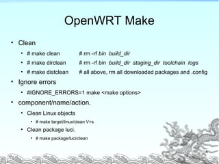OpenWRT Make
• Clean
• # make clean # rm -rf bin build_dir
• # make dirclean # rm -rf bin build_dir staging_dir toolchain logs
• # make distclean # all above, rm all downloaded packages and .config
• Ignore errors
• #IGNORE_ERRORS=1 make <make options>
• component/name/action.
• Clean Linux objects
• # make target/linux/clean V=s
• Clean package luci.
• # make package/luci/clean
6
 