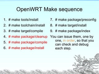 OpenWRT Make sequence
1. # make tools/install
2. # make toolchain/install
3. # make target/compile
4. # make package/cleanup
5. # make package/compile
6. # make package/install
7. # make package/preconfig
8. # make target/install
9. # make package/index
You can issue them, one by
one, in order, so that you
can check and debug
each step.
7
 