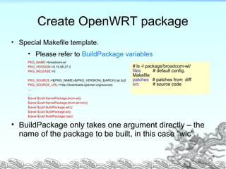 Create OpenWRT package
• Special Makefile template.
• Please refer to BuildPackage variables
PKG_NAME:=broadcom-wl
PKG_VERSION:=5.10.56.27.3
PKG_RELEASE:=5
PKG_SOURCE:=$(PKG_NAME)-$(PKG_VERSION)_$(ARCH).tar.bz2
PKG_SOURCE_URL:=http://downloads.openwrt.org/sources
…
…
$(eval $(call KernelPackage,brcm-wl))
$(eval $(call KernelPackage,brcm-wl-mini))
$(eval $(call BuildPackage,wlc))
$(eval $(call BuildPackage,wl))
$(eval $(call BuildPackage,nas))
• BuildPackage only takes one argument directly – the
name of the package to be built, in this case “wlc".
# ls -l package/broadcom-wl/
files # default config.
Makefile
patches # patches from diff
src # source code
8
 