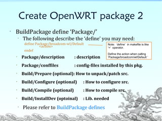 Create OpenWRT package 2
• BuildPackage define ‘Package/’
• The following describe the ‘define’ you may need:
define Package/broadcom-wl/Default
<action>
endef
• Package/description : description
• Package/conffiles : config-files installed by this pkg.
• Build/Prepare (optional): How to unpack/patch src.
• Build/Configure (optional) : How to configure src.
• Build/Compile (optional) : How to compile src.
• Build/InstallDev (optoinal) : Lib. needed
• Please refer to BuildPackage defines
Note: ‘define’ in makefile is like
‘=‘ operator.
Define the action when calling
‘Package/broadcom/wl/Default ‘
9
 
