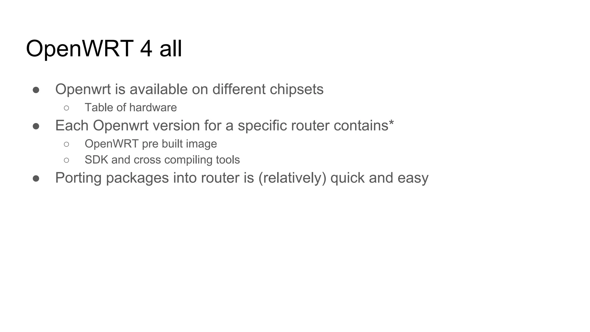 OpenWRT 4 all
● Openwrt is available on different chipsets
○ Table of hardware
● Each Openwrt version for a specific router contains*
○ OpenWRT pre built image
○ SDK and cross compiling tools
● Porting packages into router is (relatively) quick and easy
 
