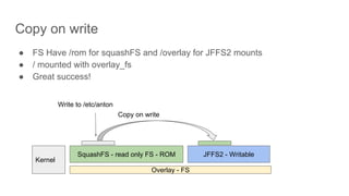 Copy on write
● FS Have /rom for squashFS and /overlay for JFFS2 mounts
● / mounted with overlay_fs
● Great success!
SquashFS - read only FS - ROM JFFS2 - Writable
Overlay - FS
Kernel
Write to /etc/anton
Copy on write
 