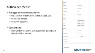 10
Aufbau der Menüs
▪ Wie logge ich mich in OpenWRT ein:
▪ Die Standard IP der Geräte lautet 192.168.100.1
▪ Username ist root
▪ Passwort ist admin
▪ Übersichtseite:
▪ Hier werden alle Werte kurz zusammen gefasst und
übersichtlich präsentiert.
 