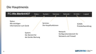 11
Die Hauptmenüs
Status:
Alle wichtigen
Informationen zum Gerät
System:
Der Bereich für
die Geräte Wartung
Services:
Die Hauptfunktionen
Network:
Konfigurationsbereich für
Netzwerk und Firewall
SCADA:
Protokollwandlung
 