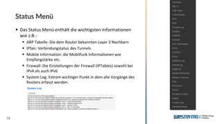 12
Status Menü
▪ Das Status Menü enthält die wichtigsten Informationen
wie z.B.:
▪ ARP Tabelle: Die dem Router bekannten Layer 2 Nachbarn
▪ IPSec: Verbindungstatus des Tunnels
▪ Mobile Information: die Mobilfunk Informationen wie
Empfangstärke etc.
▪ Firewall: Die Einstellungen der Firewall (IPTables) sowohl bei
IPv4 als auch IPv6
▪ System Log: Extrem wichtiger Punkt in dem alle Vorgänge des
Routers erfasst werden.
 