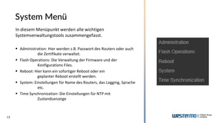 13
System Menü
In diesem Menüpunkt werden alle wichtigen
Systemverwaltungstools zusammengefasst.
▪ Administration: Hier werden z.B. Passwort des Routers oder auch
die Zertifikate verwaltet.
▪ Flash Operations: Die Verwaltung der Firmware und der
Konfigurations Files.
▪ Reboot: Hier kann ein sofortiger Reboot oder ein
geplanter Reboot erstellt werden.
▪ System: Einstellungen für Name des Routers, das Logging, Sprache
etc.
▪ Time Synchronization: Die Einstellungen für NTP mit
Zustandsanzeige
 