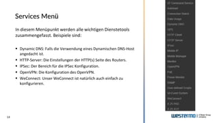 14
Services Menü
In diesem Menüpunkt werden alle wichtigen Dienstetools
zusammengefasst. Beispiele sind:
▪ Dynamic DNS: Falls die Verwendung eines Dynamischen DNS-Host
angedacht ist.
▪ HTTP-Server: Die Einstellungen der HTTP(s) Seite des Routers.
▪ IPSec: Der Bereich für die IPSec Konfiguration.
▪ OpenVPN: Die Konfiguration des OpenVPN.
▪ WeConnect: Unser WeConnect ist natürlich auch einfach zu
konfigurieren.
 