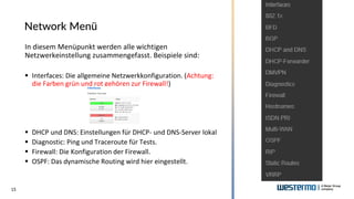 15
Network Menü
In diesem Menüpunkt werden alle wichtigen
Netzwerkeinstellung zusammengefasst. Beispiele sind:
▪ Interfaces: Die allgemeine Netzwerkkonfiguration. (Achtung:
die Farben grün und rot gehören zur Firewall!)
▪ DHCP und DNS: Einstellungen für DHCP- und DNS-Server lokal
▪ Diagnostic: Ping und Traceroute für Tests.
▪ Firewall: Die Konfiguration der Firewall.
▪ OSPF: Das dynamische Routing wird hier eingestellt.
 