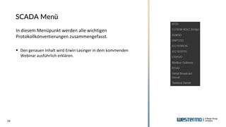 16
SCADA Menü
In diesem Menüpunkt werden alle wichtigen
Protokollkonvertierungen zusammengefasst.
▪ Den genauen Inhalt wird Erwin Lasinger in dem kommenden
Webinar ausführlich erklären.
 