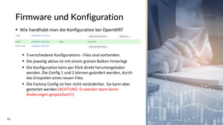19
Firmware und Konfiguration
▪ Wie handhabt man die Konfiguration bei OpenWRT
▪ 3 verschiedene Konfigurations - Files sind vorhanden.
▪ Die jeweilig aktive ist mit einem grünen Balken hinterlegt
▪ Die Konfiguration kann per Klick direkt heruntergeladen
werden. Die Config 1 und 2 können geändert werden, durch
das Einspielen eines neuen Files.
▪ Die Factory Config ist hier nicht veränderbar. Sie kann aber
gestartet werden (ACHTUNG: Es werden dann keine
Änderungen gespeichert!!)
 
