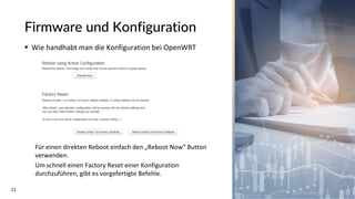 21
Firmware und Konfiguration
▪ Wie handhabt man die Konfiguration bei OpenWRT
Für einen direkten Reboot einfach den „Reboot Now“ Button
verwenden.
Um schnell einen Factory Reset einer Konfiguration
durchzuführen, gibt es vorgefertigte Befehle.
 