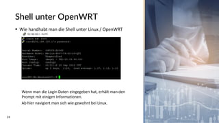 24
Shell unter OpenWRT
▪ Wie handhabt man die Shell unter Linux / OpenWRT
Wenn man die Login Daten eingegeben hat, erhält man den
Prompt mit einigen Informationen.
Ab hier navigiert man sich wie gewohnt bei Linux.
 