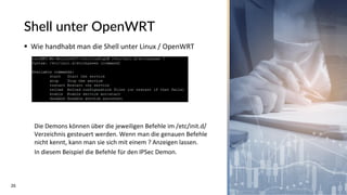 26
Shell unter OpenWRT
▪ Wie handhabt man die Shell unter Linux / OpenWRT
Die Demons können über die jeweiligen Befehle im /etc/init.d/
Verzeichnis gesteuert werden. Wenn man die genauen Befehle
nicht kennt, kann man sie sich mit einem ? Anzeigen lassen.
In diesem Beispiel die Befehle für den IPSec Demon.
 