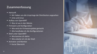 29
Zusammenfassung
▪ Herkunft
▪ Wir haben uns die Ursprünge der Distribution angesehen
▪ Unix und Linux
▪ Aufbau von OpenWRT
▪ Was ist wo in den Menüs
▪ Firmware und Konfiguration
▪ Wie wird ein Firmwareupdate gemacht
▪ Wie handhabe ich die Konfigurationen
▪ Shell unter OpenWRT
▪ Wie komme ich dahin
▪ Wie arbeite ich mit der Shell
▪ Activator und Monitor
▪ Kurze Übersicht
 