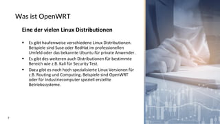 7
Was ist OpenWRT
Eine der vielen Linux Distributionen
▪ Es gibt haufenweise verschiedene Linux Distributionen.
Beispiele sind Suse oder RedHat im professionellen
Umfeld oder das bekannte Ubuntu für private Anwender.
▪ Es gibt des weiteren auch Distributionen für bestimmte
Bereich wie z.B. Kali für Security Test.
▪ Dazu gibt es noch hoch spezialisierte Linux Versionen für
z.B. Routing und Computing. Beispiele sind OpenWRT
oder für Industriecomputer speziell erstellte
Betriebssysteme.
 