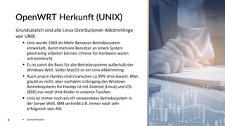 8
OpenWRT Herkunft (UNIX)
Grundsätzlich sind alle Linux Distributionen Abkömmlinge
von UNIX.
▪ Unix wurde 1969 als Mehr-Benutzer-Betriebssystem
entwickelt, damit mehrere Benutzer an einem System
gleichzeitig arbeiten können. (Preise für Hardware waren
astronomisch)
▪ Es ist somit die Basis für alle Betriebssysteme außerhalb der
Windows Welt. Selbst MacOS ist ein Unix Abkömmling.
▪ Auch unsere Handys sind inzwischen zu 99% Unix basiert. Man
glaubt es nicht, aber nachdem Untergang des Windows
Betriebssystems für Handys ist mit Android (Linux) und iOS
(BSD) nur noch Unix Kinder in unseren Taschen.
▪ Unix ist immer noch ein oft verwendetes Betriebssystem in
der Server Welt. IBM vertreibt z.B. immer noch sehr
erfolgreich sein AIX.
▪ Quelle Wikipedia
 